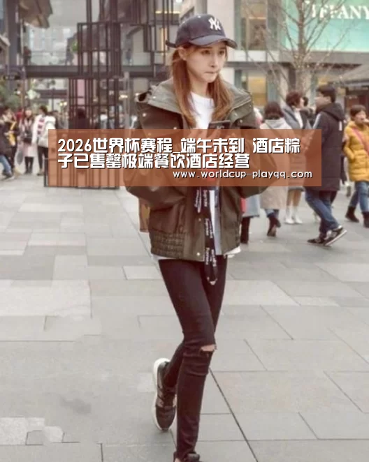 2026世界杯赛程_端午未到 酒店粽子已售罄极端餐饮酒店经营(图1) 2026世界杯赛程